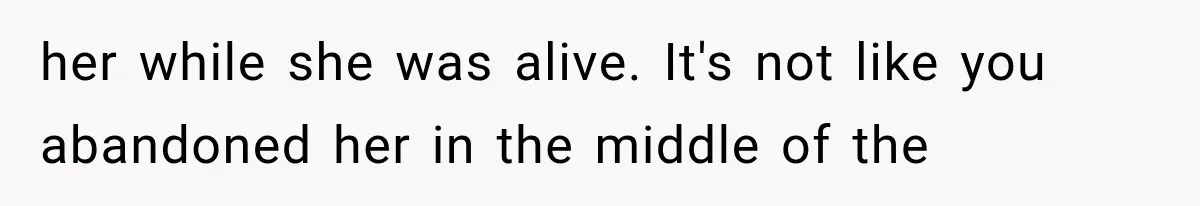 her while she was alive. It's not like you abandoned her in the middle of the