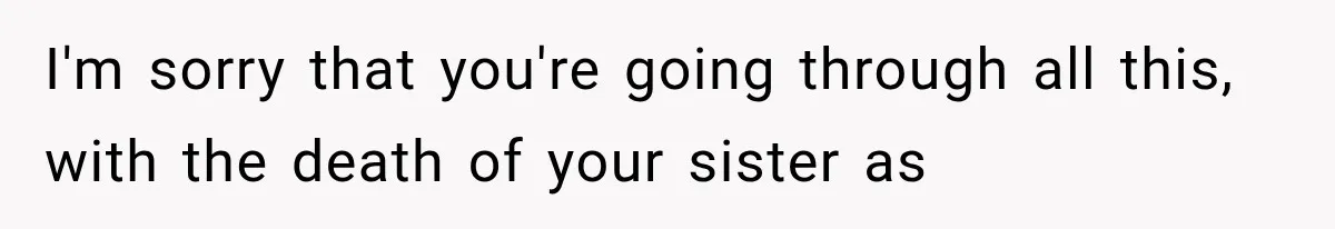 I'm sorry that you're going through all this, with the death of your sister as