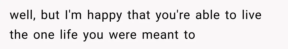 well, but I'm happy that you're able to live the one life you were meant to