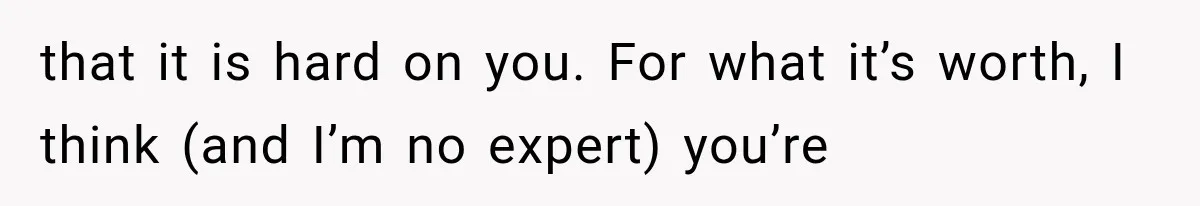 that it is hard on you. For what it’s worth, I think (and I’m no expert) you’re
