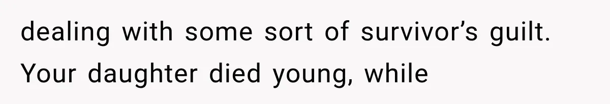 dealing with some sort of survivor’s guilt. Your daughter died young, while