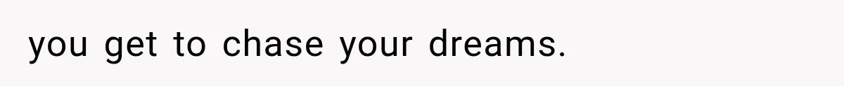 you get to chase your dreams.