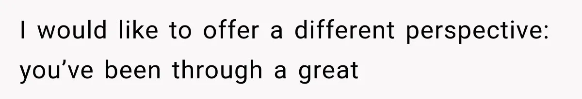 I would like to offer a different perspective: you’ve been through a great