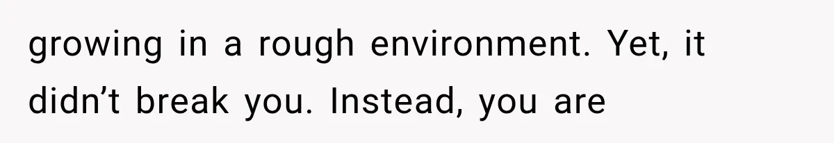 growing in a rough environment. Yet, it didn’t break you. Instead, you are