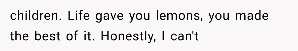 children. Life gave you lemons, you made the best of it. Honestly, I can't