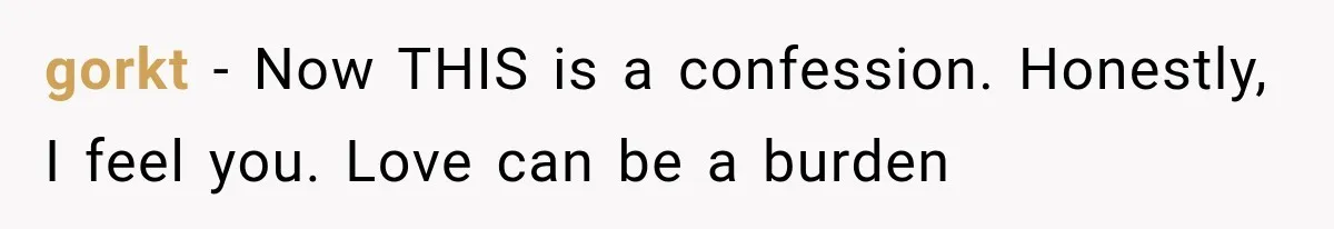 gorkt − Now THIS is a confession. Honestly, I feel you. Love can be a burden