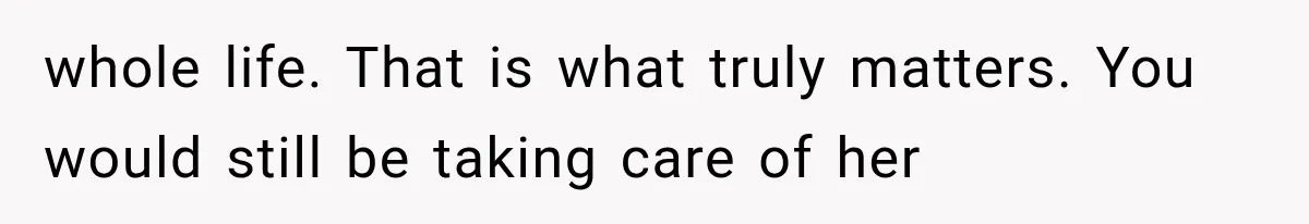 whole life. That is what truly matters. You would still be taking care of her