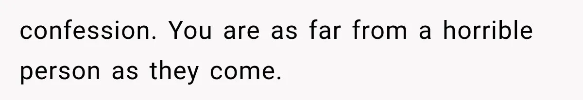confession. You are as far from a horrible person as they come.