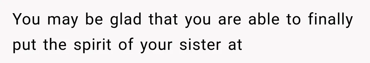 You may be glad that you are able to finally put the spirit of your sister at