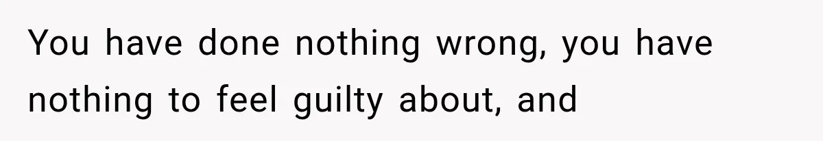 You have done nothing wrong, you have nothing to feel guilty about, and
