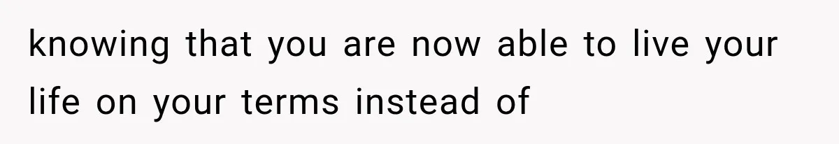 knowing that you are now able to live your life on your terms instead of