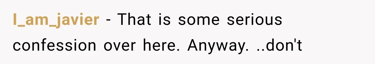 I_am_javier − That is some serious confession over here. Anyway. ..don't