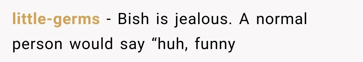 Author Refuses to Change Her Pen Name After Her Ex’s New Girlfriend Claims It Belongs to Her little-germs − Bish is jealous. A normal person would say “huh, funny