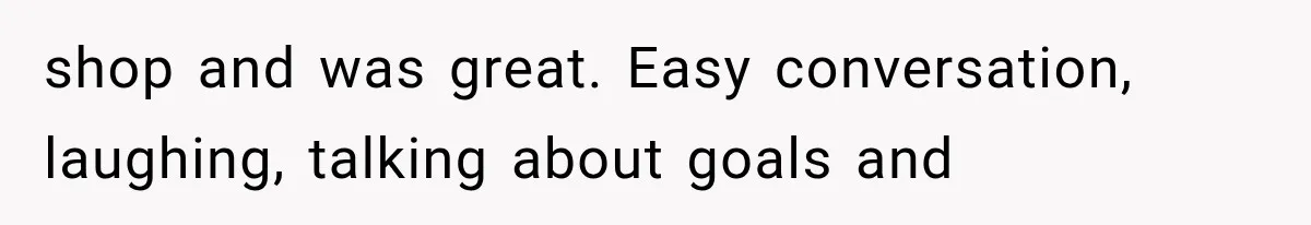 shop and was great. Easy conversation, laughing, talking about goals and