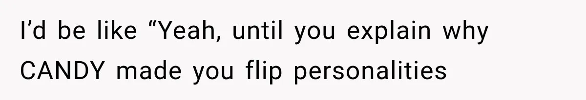 I’d be like “Yeah, until you explain why CANDY made you flip personalities