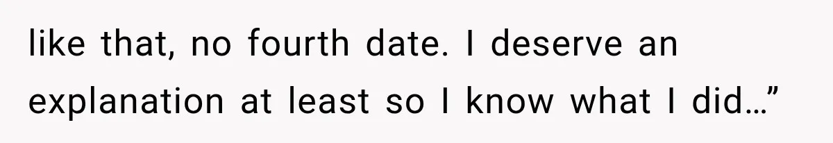 like that, no fourth date. I deserve an explanation at least so I know what I did…”