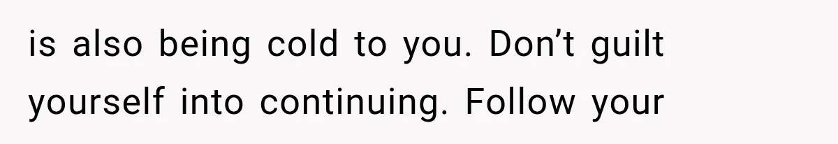 is also being cold to you. Don’t guilt yourself into continuing. Follow your