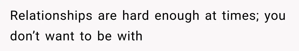 Relationships are hard enough at times; you don’t want to be with