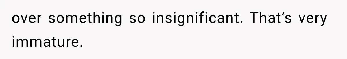 over something so insignificant. That’s very immature.