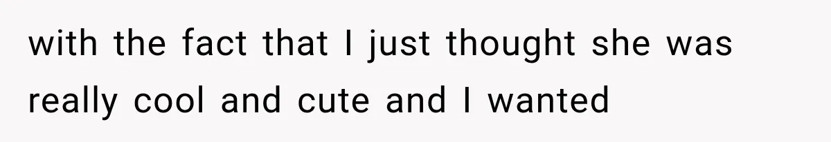 with the fact that I just thought she was really cool and cute and I wanted
