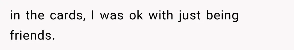 in the cards, I was ok with just being friends.