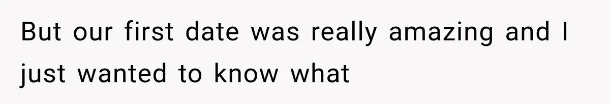 But our first date was really amazing and I just wanted to know what