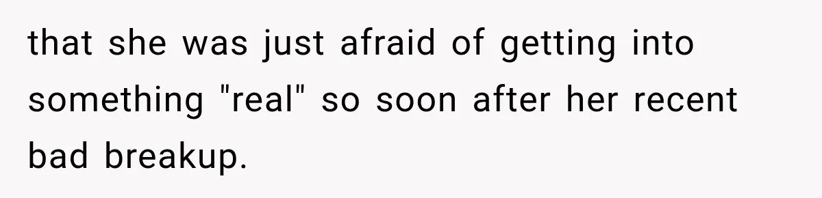 that she was just afraid of getting into something "real" so soon after her recent bad breakup.
