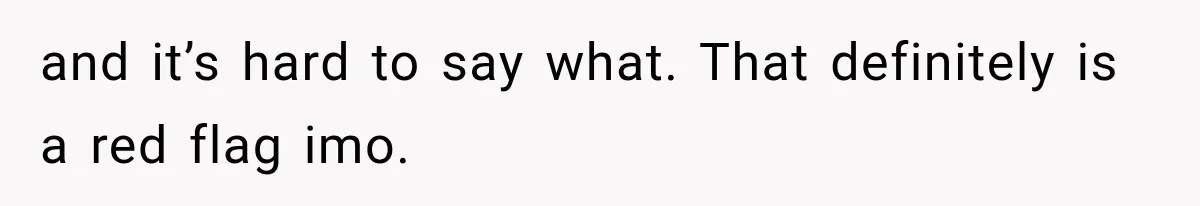 and it’s hard to say what. That definitely is a red flag imo.
