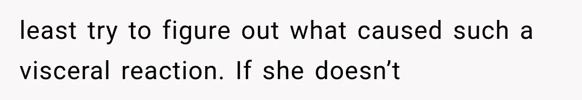 least try to figure out what caused such a visceral reaction. If she doesn’t