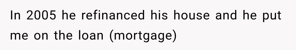In 2005 he refinanced his house and he put me on the loan (mortgage)