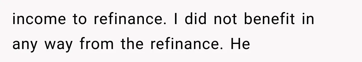 income to refinance. I did not benefit in any way from the refinance. He