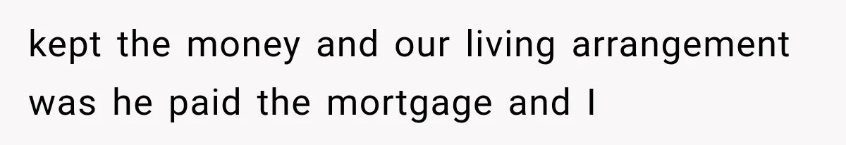 kept the money and our living arrangement was he paid the mortgage and I