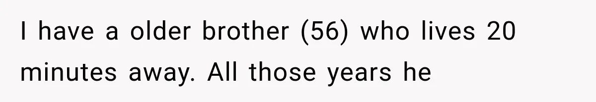 I have a older brother (56) who lives 20 minutes away. All those years he