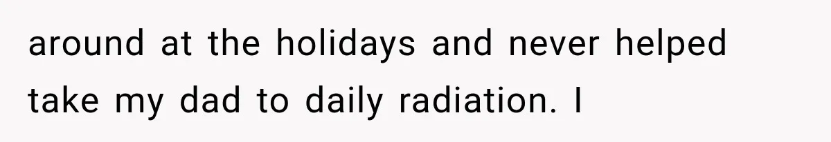 around at the holidays and never helped take my dad to daily radiation. I