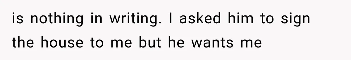 is nothing in writing. I asked him to sign the house to me but he wants me