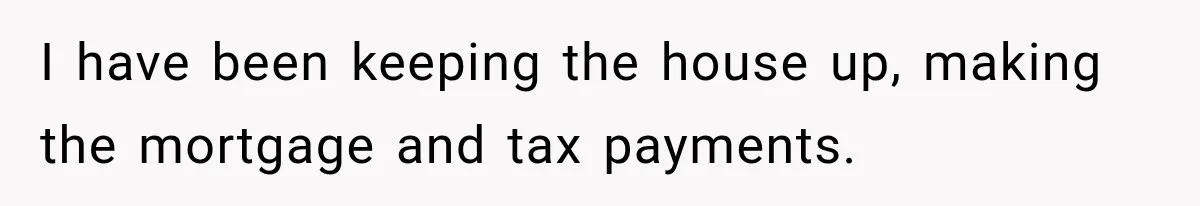 I have been keeping the house up, making the mortgage and tax payments.