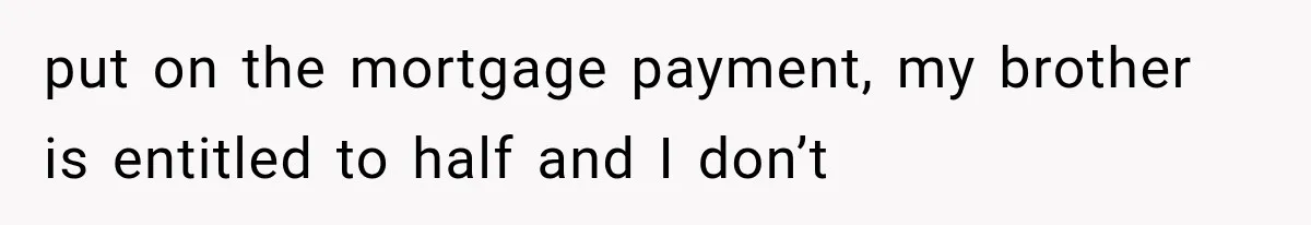put on the mortgage payment, my brother is entitled to half and I don’t