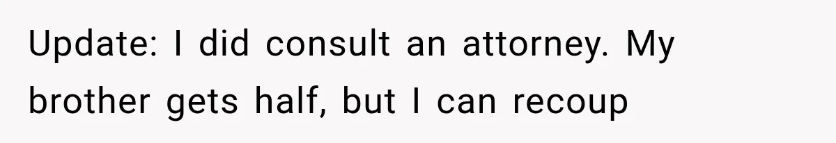 Update: I did consult an attorney. My brother gets half, but I can recoup