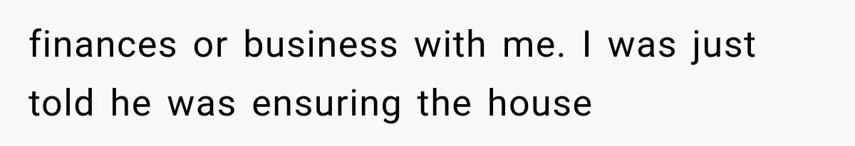 finances or business with me. I was just told he was ensuring the house