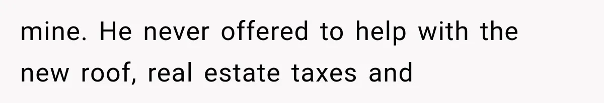 mine. He never offered to help with the new roof, real estate taxes and