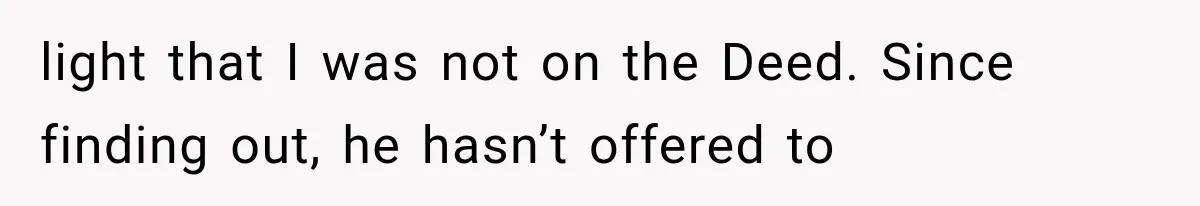 light that I was not on the Deed. Since finding out, he hasn’t offered to