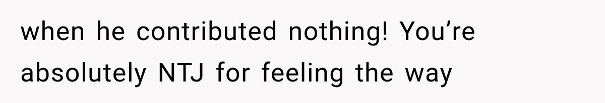 when he contributed nothing! You’re absolutely NTJ for feeling the way
