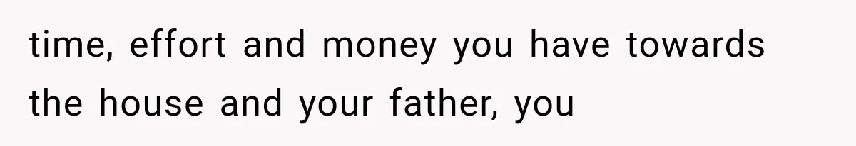 time, effort and money you have towards the house and your father, you