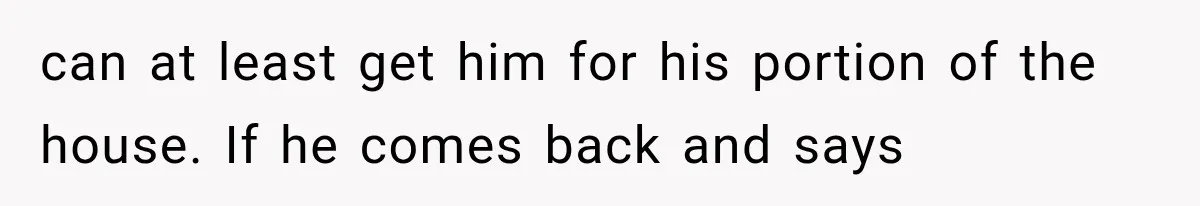 can at least get him for his portion of the house. If he comes back and says