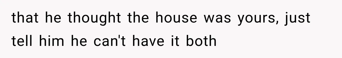 that he thought the house was yours, just tell him he can't have it both