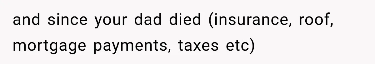and since your dad died (insurance, roof, mortgage payments, taxes etc)