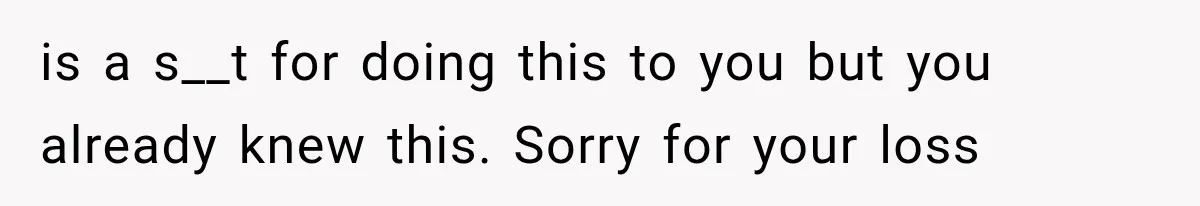 is a s__t for doing this to you but you already knew this. Sorry for your loss