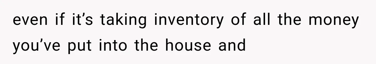 even if it’s taking inventory of all the money you’ve put into the house and