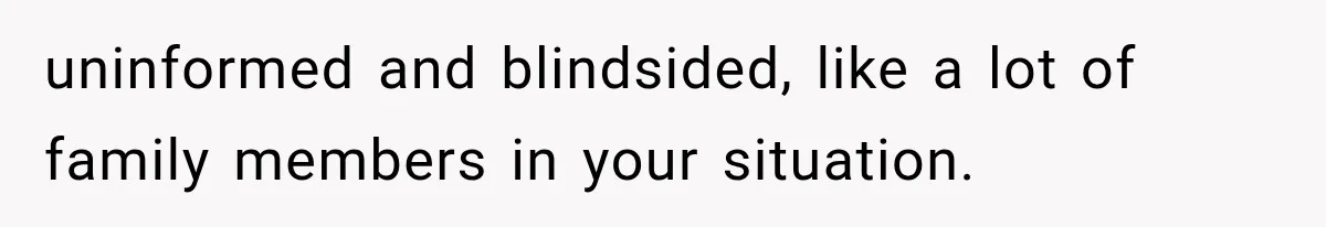 uninformed and blindsided, like a lot of family members in your situation.