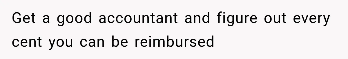Get a good accountant and figure out every cent you can be reimbursed